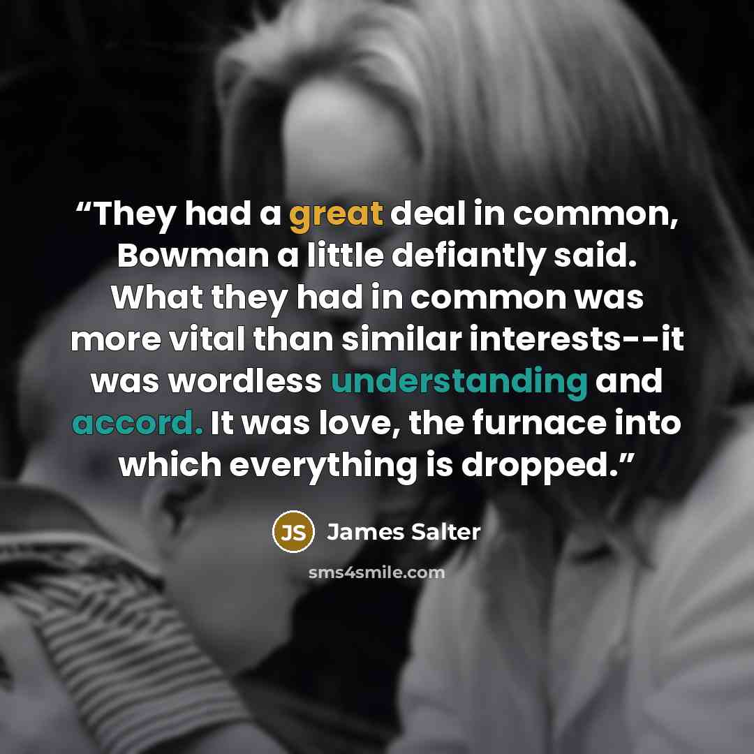 “They had a great deal in common, Bowman a little defiantly said. What they had in common was more vital than similar interests--it was wordless understanding and accord. It was love, the furnace into which everything is dropped.” quote by James Salter
