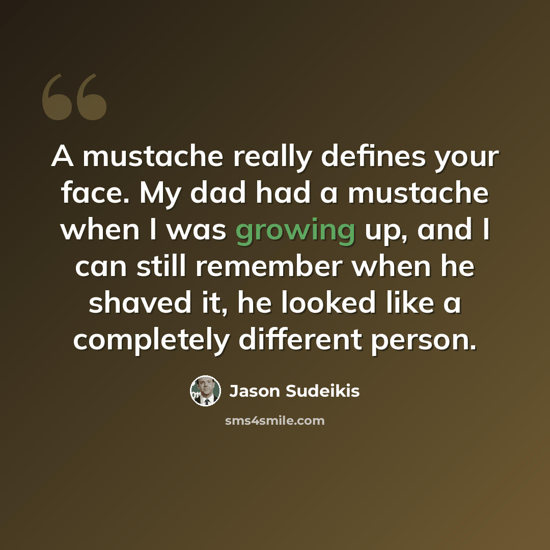 “A mustache really defines your face. My dad had a mustache when I was growing up, and I can still remember when he shaved it, he looked like a completely different person.” quote by Jason Sudeikis