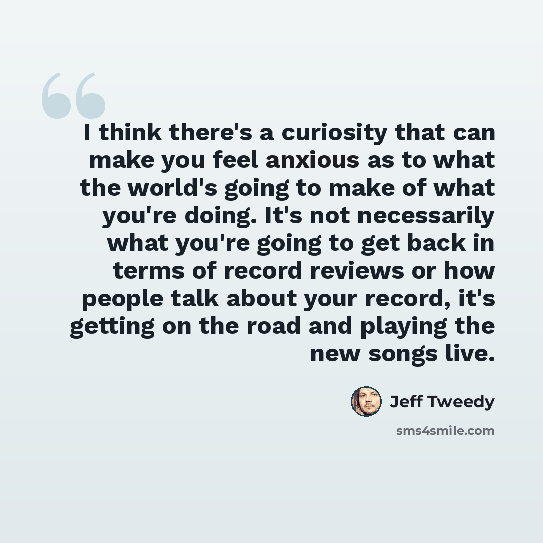 “I think there's a curiosity that can make you feel anxious as to what the world's going to make of what you're doing. It's not necessarily what you're going to get back in terms of record reviews or how people talk about your record, it's getting on the road and playing the new songs live.” quote by Jeff Tweedy