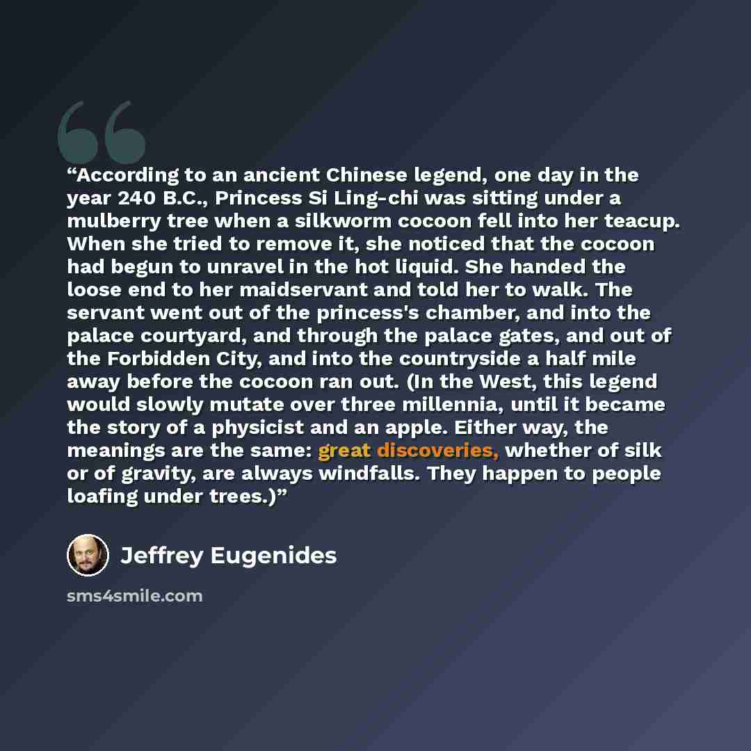 “According to an ancient Chinese legend, one day in the year 240 B.C., Princess Si Ling-chi was sitting under a mulberry tree when a silkworm cocoon fell into her teacup. When she tried to remove it, she noticed that the cocoon had begun to unravel in the hot liquid. She handed the loose end to her…” quote by Jeffrey Eugenides
