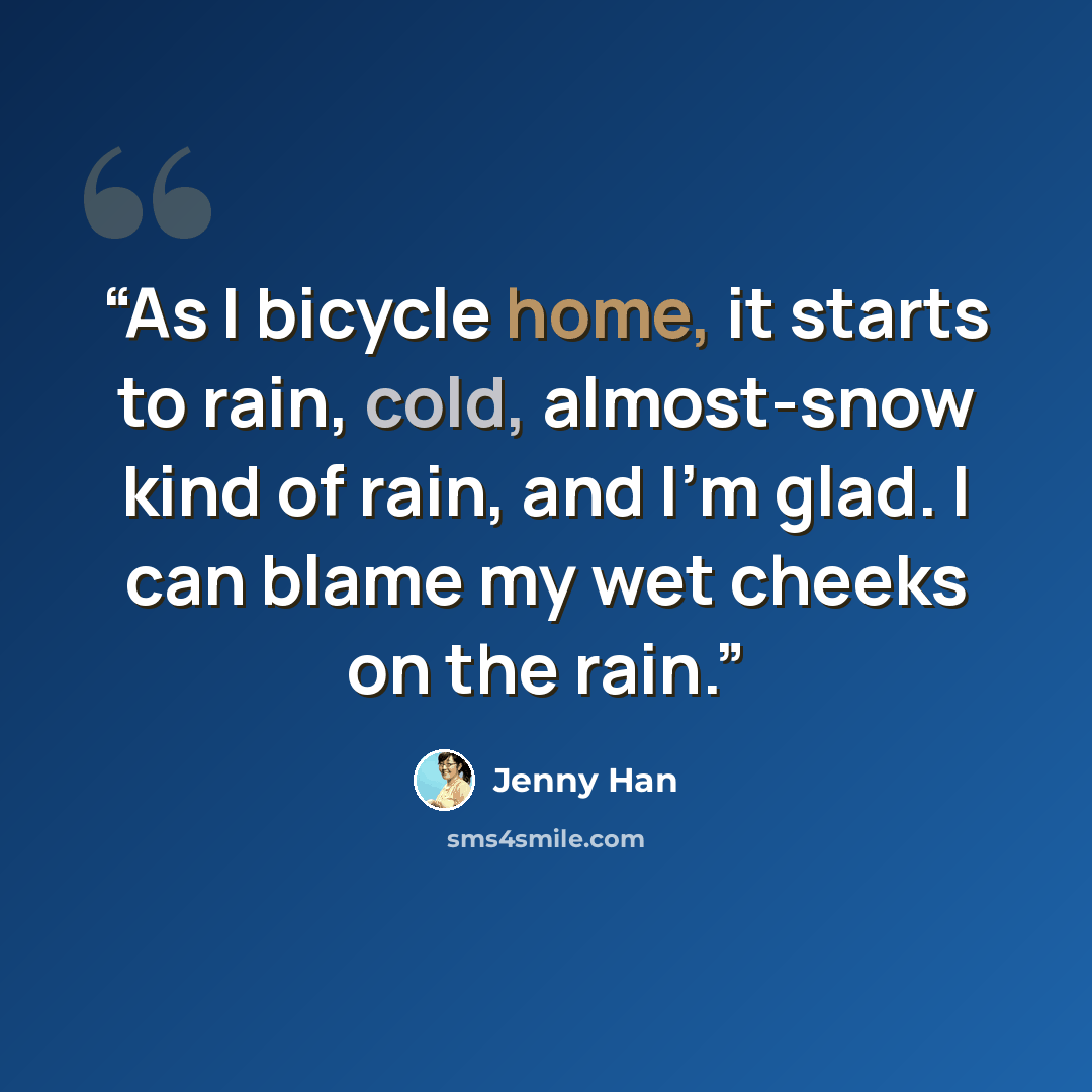 “As I bicycle home, it starts to rain, cold, almost-snow kind of rain, and I’m glad. I can blame my wet cheeks on the rain.” quote by Jenny Han