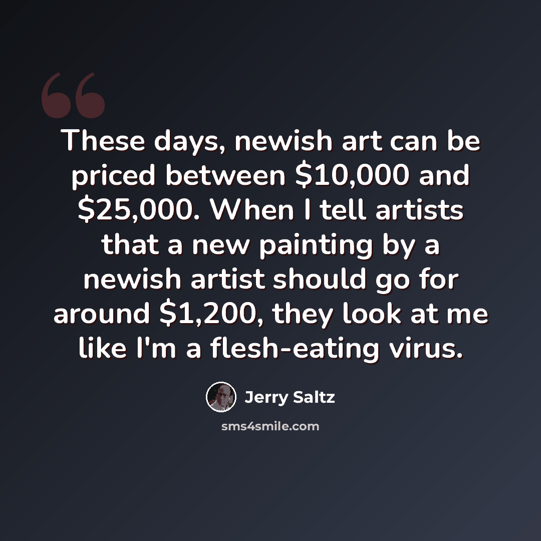“These days, newish art can be priced between $10,000 and $25,000. When I tell artists that a new painting by a newish artist should go for around $1,200, they look at me like I'm a flesh-eating virus.” quote by Jerry Saltz