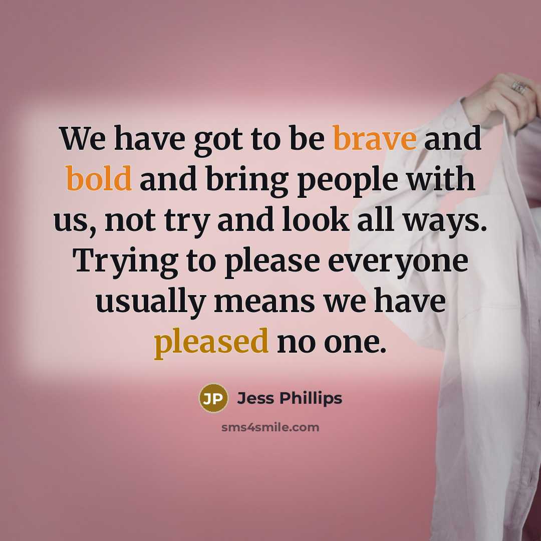 “We have got to be brave and bold and bring people with us, not try and look all ways. Trying to please everyone usually means we have pleased no one.” quote by Jess Phillips