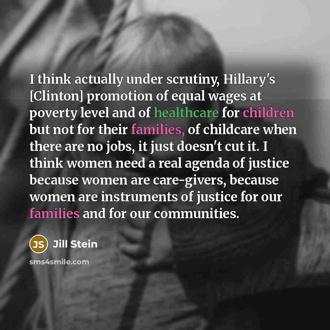 “I think actually under scrutiny, Hillary's [Clinton] promotion of equal wages at poverty level and of healthcare for children but not for their families, of childcare when there are no jobs, it just doesn't cut it. I think women need a real agenda of justice because women are care-givers, because…” quote by Jill Stein