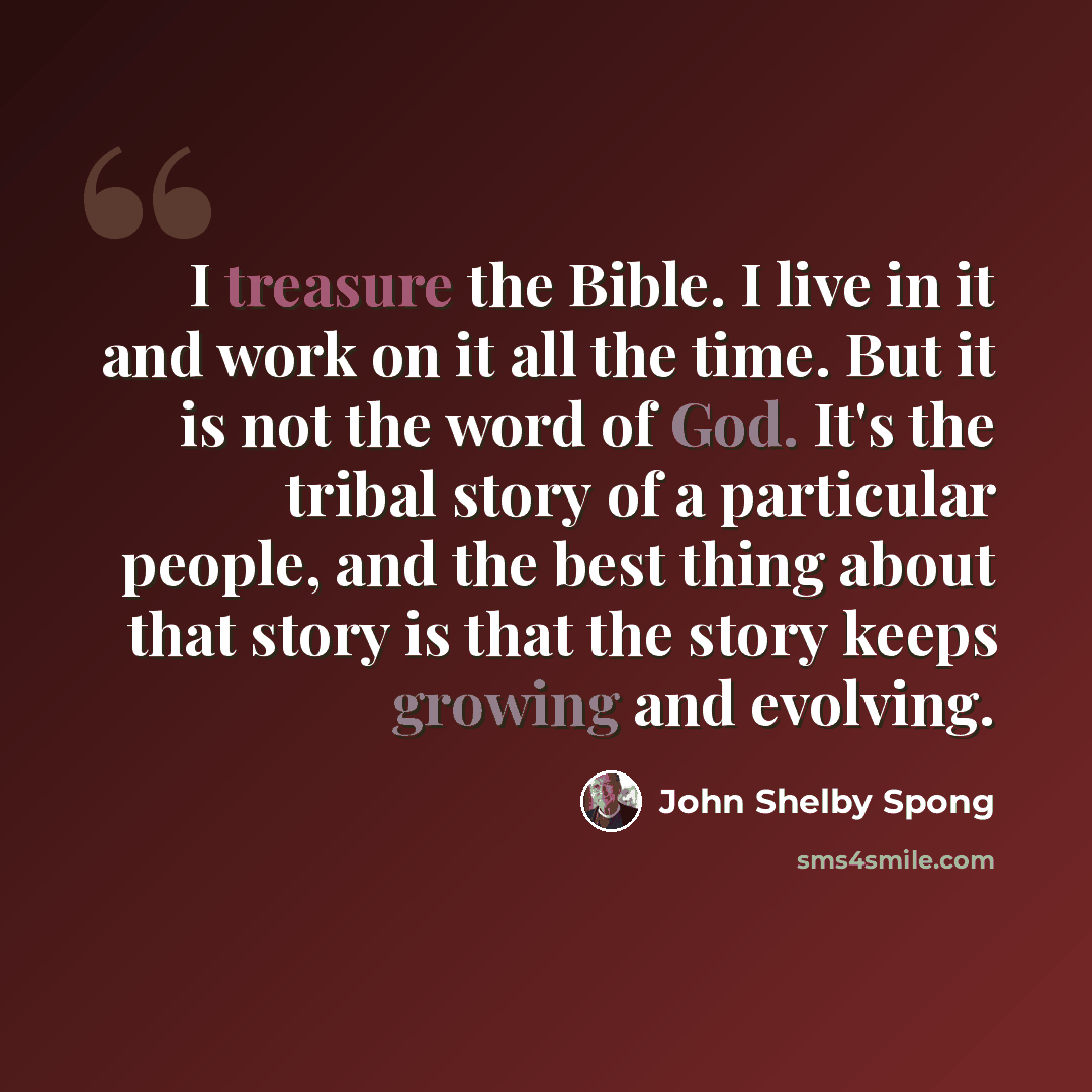 “I treasure the Bible. I live in it and work on it all the time. But it is not the word of God. It's the tribal story of a particular people, and the best thing about that story is that the story keeps growing and evolving.” quote by John Shelby Spong