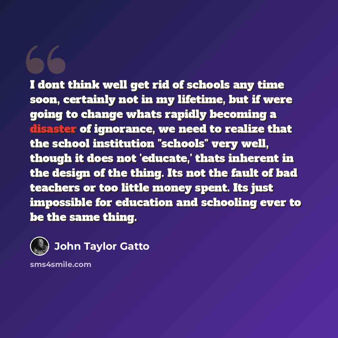 “I dont think well get rid of schools any time soon, certainly not in my lifetime, but if were going to change whats rapidly becoming a disaster of ignorance, we need to realize that the school institution "schools" very well, though it does not 'educate,' thats inherent in the design of the thing…” quote by John Taylor Gatto