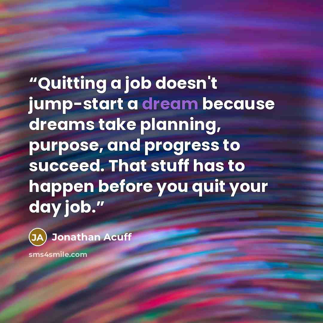 “Quitting a job doesn't jump-start a dream because dreams take planning, purpose, and progress to succeed. That stuff has to happen before you quit your day job.” quote by Jonathan Acuff