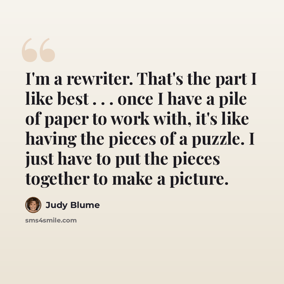 “I'm a rewriter. That's the part I like best . . . once I have a pile of paper to work with, it's like having the pieces of a puzzle. I just have to put the pieces together to make a picture.” quote by Judy Blume