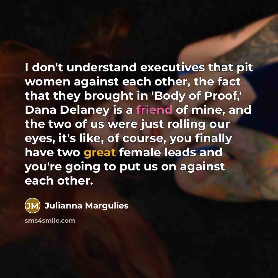 “I don't understand executives that pit women against each other, the fact that they brought in 'Body of Proof,' Dana Delaney is a friend of mine, and the two of us were just rolling our eyes, it's like, of course, you finally have two great female leads and you're going to put us on against each…” quote by Julianna Margulies