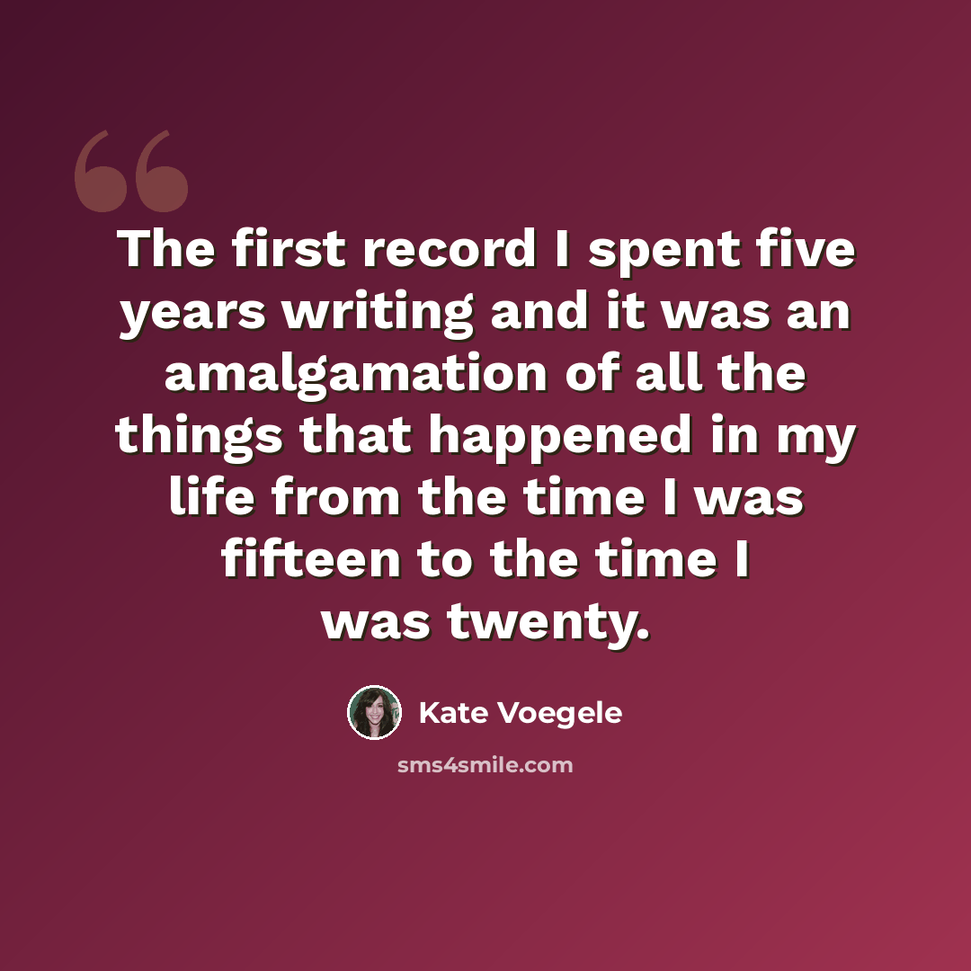 “The first record I spent five years writing and it was an amalgamation of all the things that happened in my life from the time I was fifteen to the time I was twenty.” quote by Kate Voegele