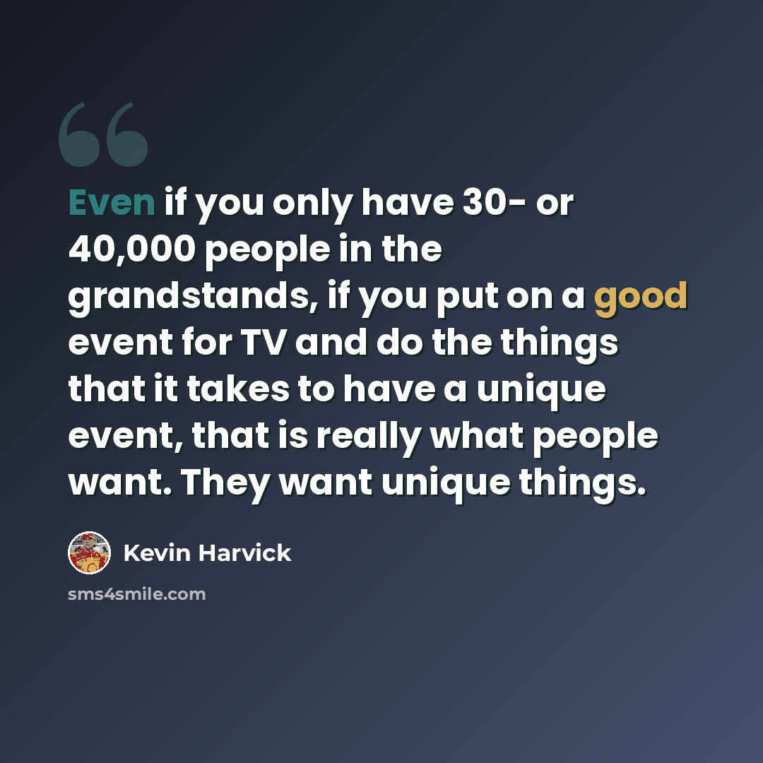 “Even if you only have 30- or 40,000 people in the grandstands, if you put on a good event for TV and do the things that it takes to have a unique event, that is really what people want. They want unique things.” quote by Kevin Harvick