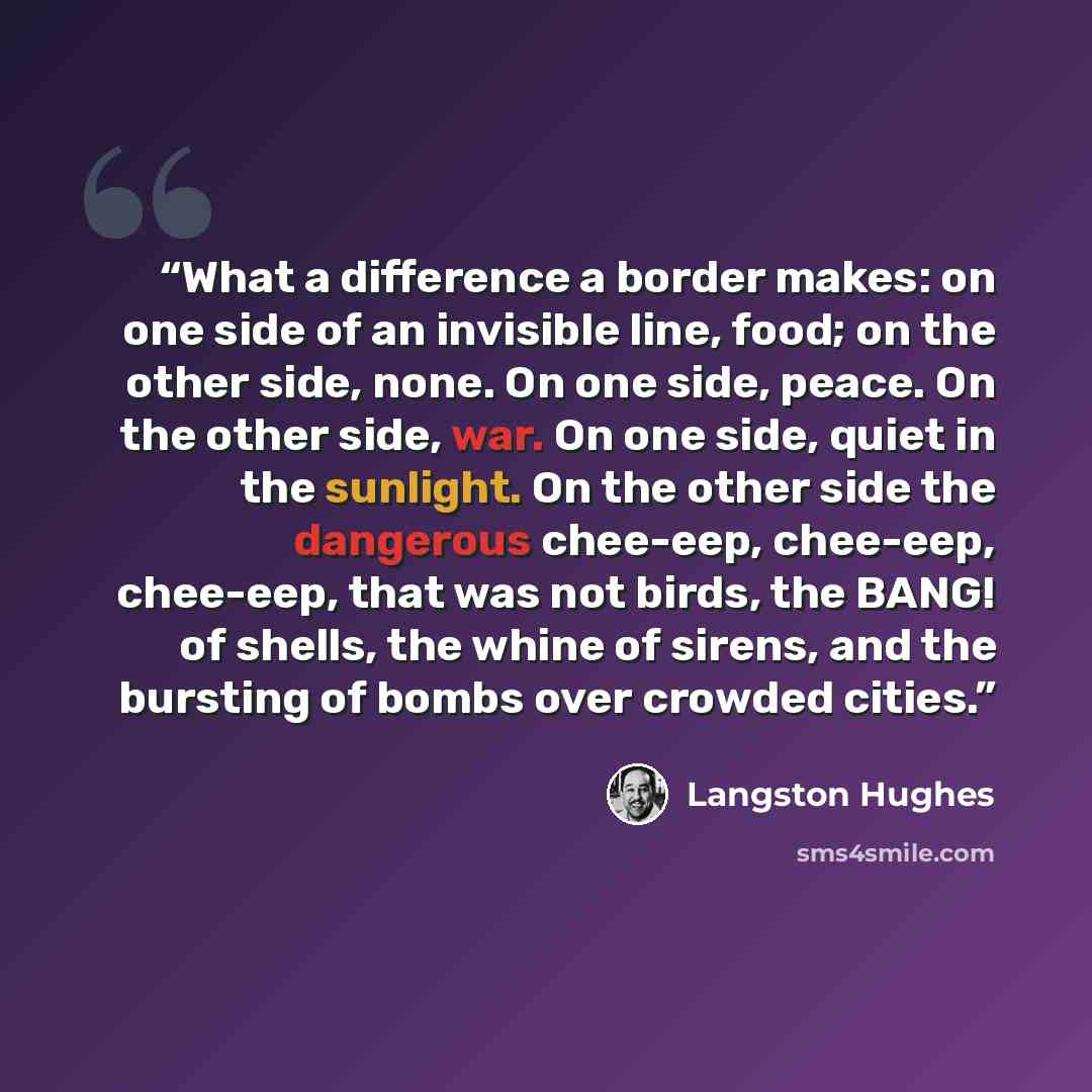 “What a difference a border makes: on one side of an invisible line, food; on the other side, none. On one side, peace. On the other side, war. On one side, quiet in the sunlight. On the other side the dangerous chee-eep, chee-eep, chee-eep, that was not birds, the BANG! of shells, the whine of…” quote by Langston Hughes