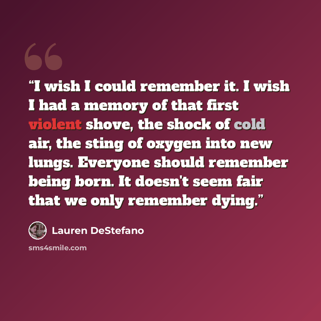 “I wish I could remember it. I wish I had a memory of that first violent shove, the shock of cold air, the sting of oxygen into new lungs. Everyone should remember being born. It doesn't seem fair that we only remember dying.” quote by Lauren DeStefano