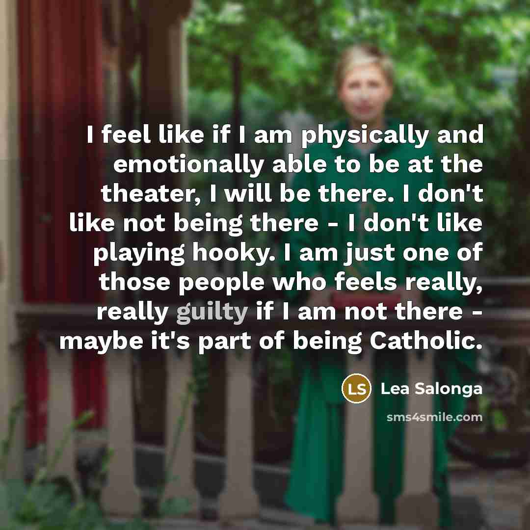 “I feel like if I am physically and emotionally able to be at the theater, I will be there. I don't like not being there - I don't like playing hooky. I am just one of those people who feels really, really guilty if I am not there - maybe it's part of being Catholic.” quote by Lea Salonga