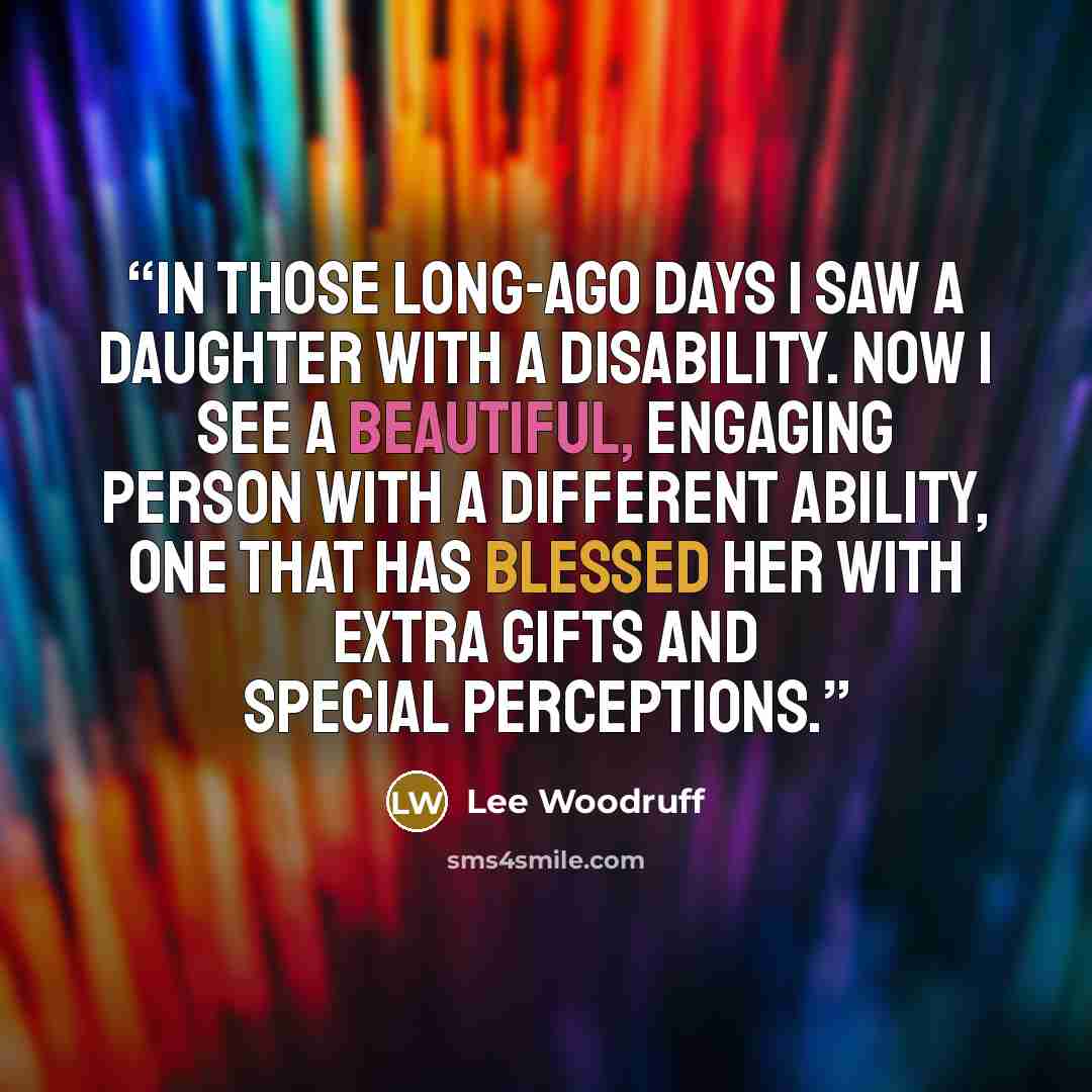 “In those long-ago days I saw a daughter with a disability. Now I see a beautiful, engaging person with a different ability, one that has blessed her with extra gifts and special perceptions.” quote by Lee Woodruff