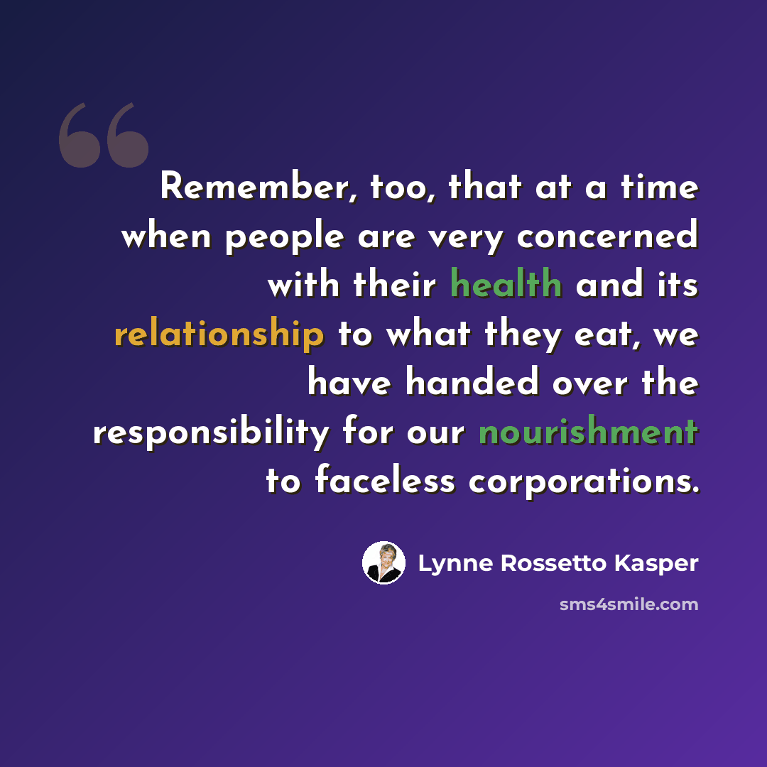 “Remember, too, that at a time when people are very concerned with their health and its relationship to what they eat, we have handed over the responsibility for our nourishment to faceless corporations.” quote by Lynne Rossetto Kasper