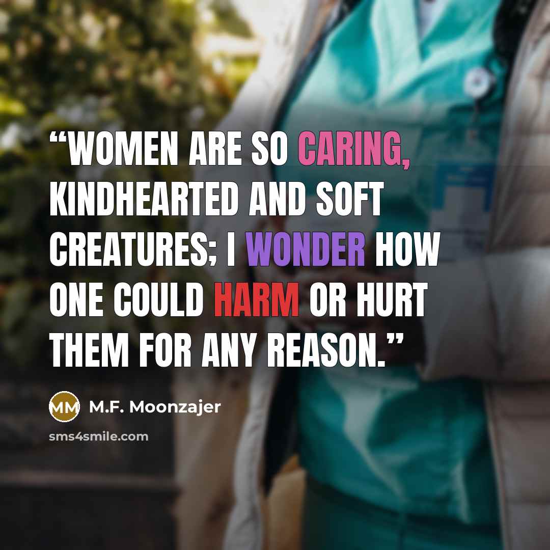 “Women are so caring, kindhearted and soft creatures; I wonder how one could harm or hurt them for any reason.” quote by M.F. Moonzajer