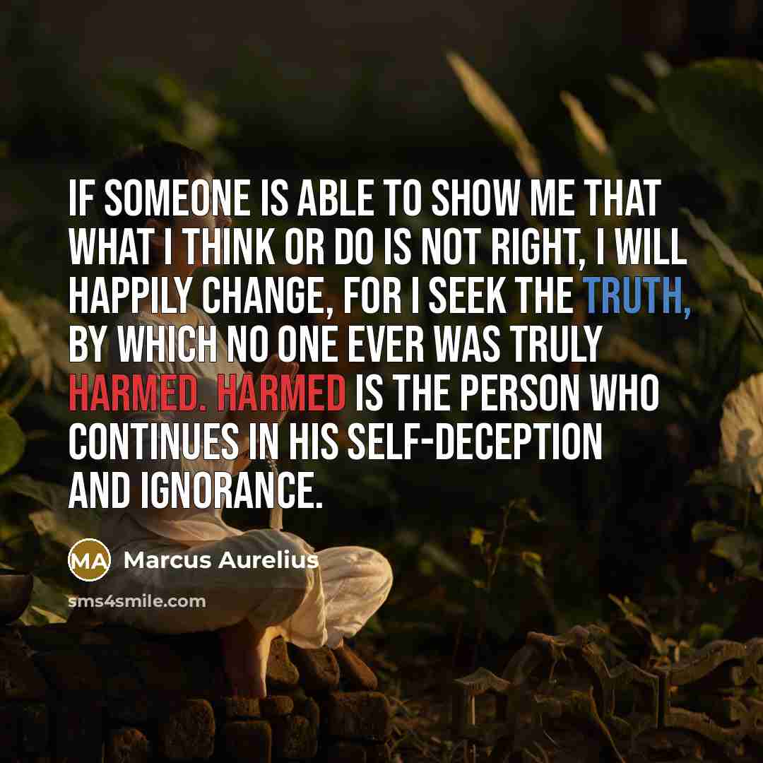 “If someone is able to show me that what I think or do is not right, I will happily change, for I seek the truth, by which no one ever was truly harmed. Harmed is the person who continues in his self-deception and ignorance.” quote by Marcus Aurelius