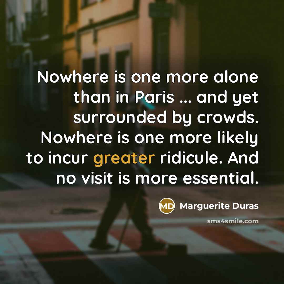 “Nowhere is one more alone than in Paris ... and yet surrounded by crowds. Nowhere is one more likely to incur greater ridicule. And no visit is more essential.” quote by Marguerite Duras