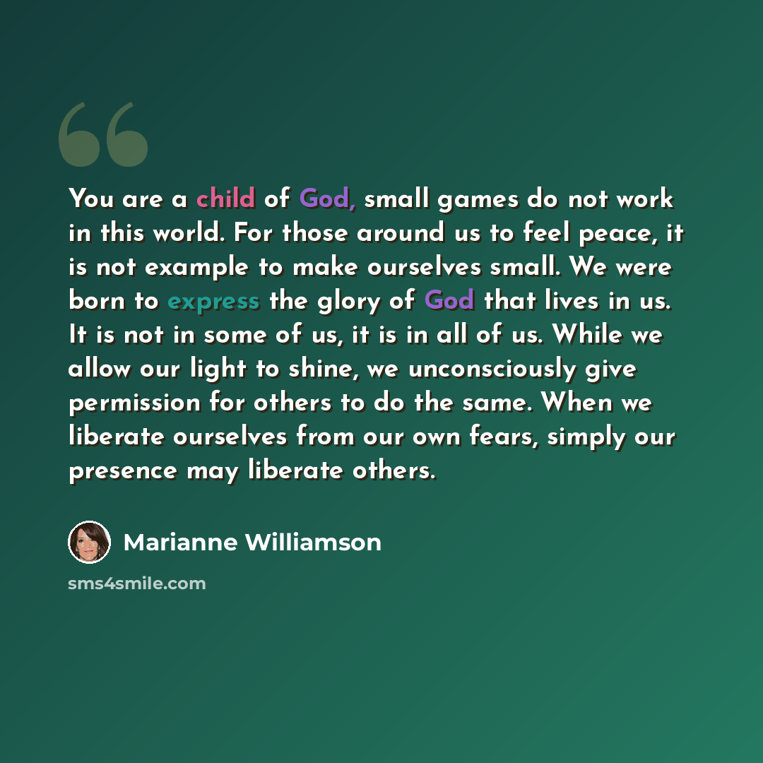 “You are a child of God, small games do not work in this world. For those around us to feel peace, it is not example to make ourselves small. We were born to express the glory of God that lives in us. It is not in some of us, it is in all of us. While we allow our light to shine, we unconsciously…” quote by Marianne Williamson