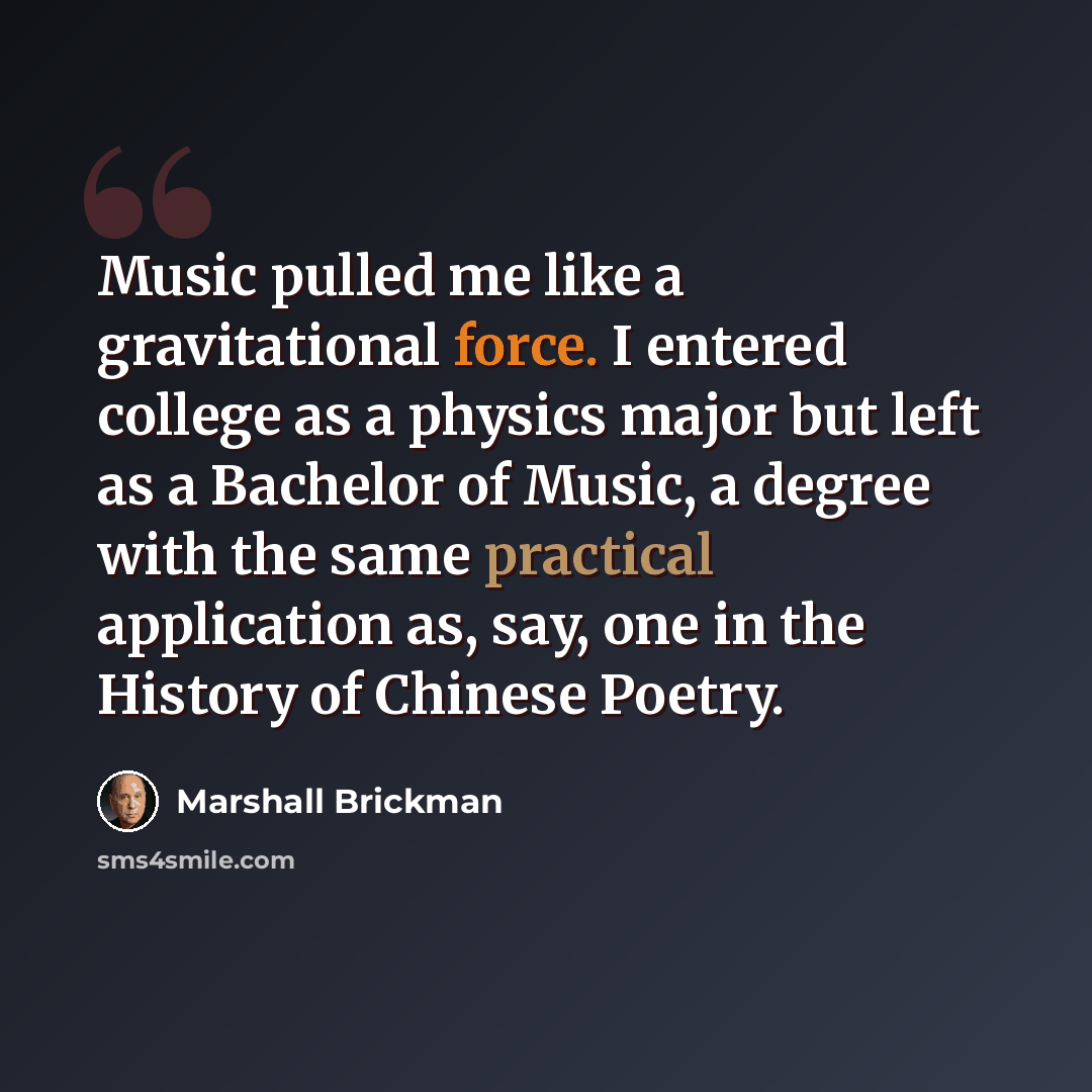 “Music pulled me like a gravitational force. I entered college as a physics major but left as a Bachelor of Music, a degree with the same practical application as, say, one in the History of Chinese Poetry.” quote by Marshall Brickman