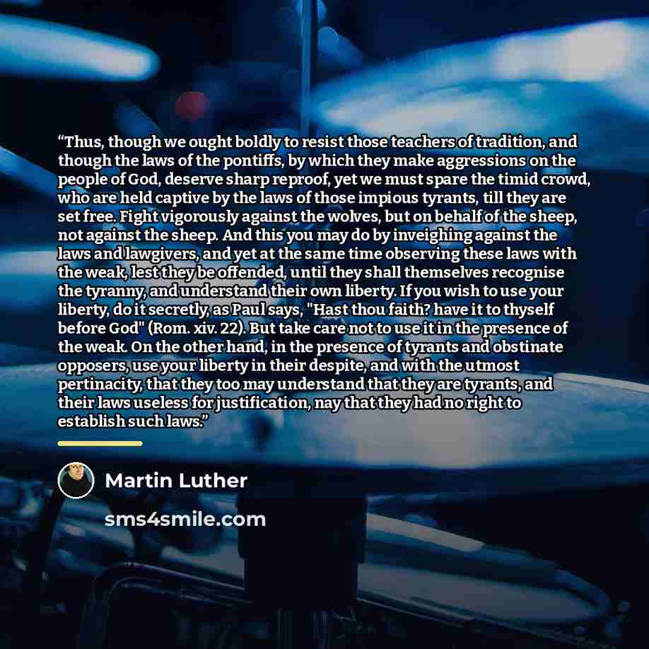 “Thus, though we ought boldly to resist those teachers of tradition, and though the laws of the pontiffs, by which they make aggressions on the people of God, deserve sharp reproof, yet we must spare the timid crowd, who are held captive by the laws of those impious tyrants, till they are set free…” quote by Martin Luther