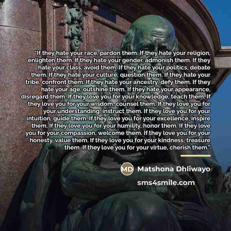 “If they hate your race, pardon them. If they hate your religion, enlighten them. If they hate your gender, admonish them. If they hate your class, avoid them. If they hate your politics, debate them. If they hate your culture, question them. If they hate your tribe, confront them. If they hate…” quote by Matshona Dhliwayo