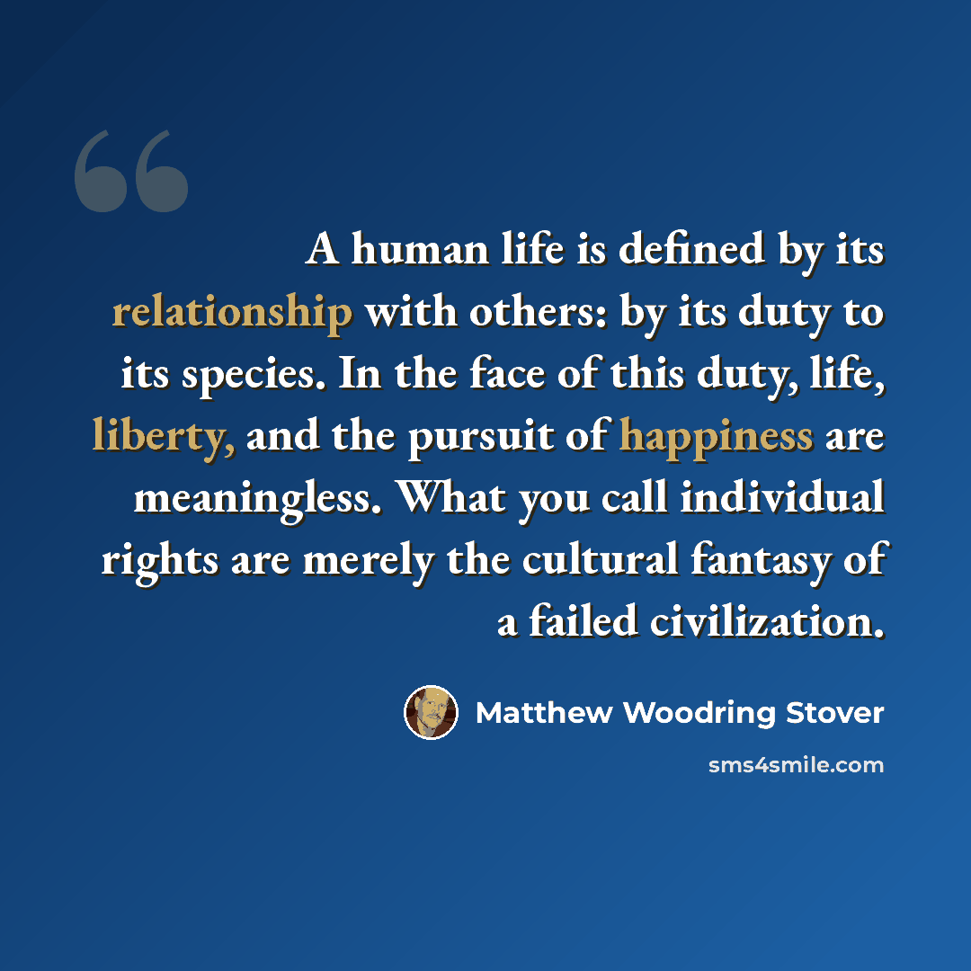 “A human life is defined by its relationship with others: by its duty to its species. In the face of this duty, life, liberty, and the pursuit of happiness are meaningless. What you call individual rights are merely the cultural fantasy of a failed civilization.” quote by Matthew Woodring Stover