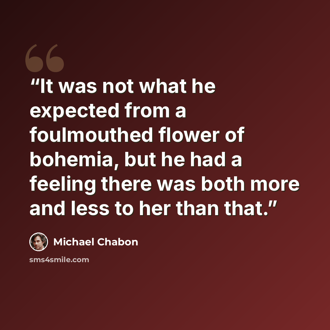“It was not what he expected from a foulmouthed flower of bohemia, but he had a feeling there was both more and less to her than that.” quote by Michael Chabon