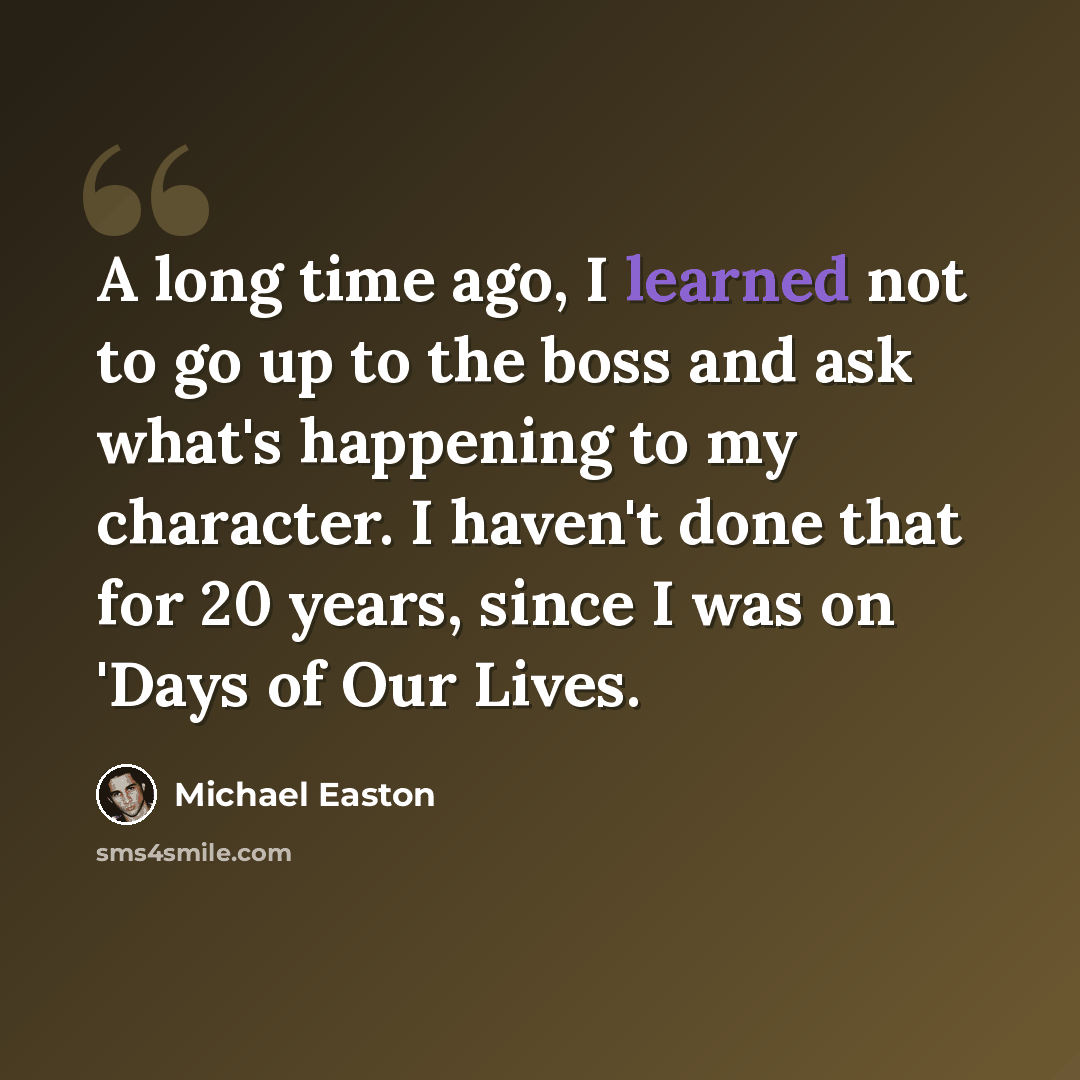 “A long time ago, I learned not to go up to the boss and ask what's happening to my character. I haven't done that for 20 years, since I was on 'Days of Our Lives.” quote by Michael Easton