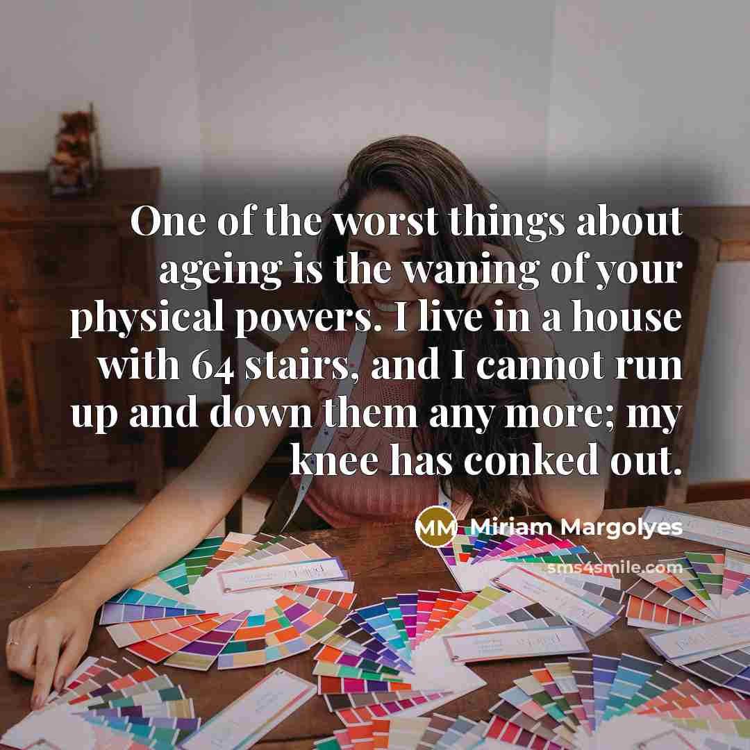 “One of the worst things about ageing is the waning of your physical powers. I live in a house with 64 stairs, and I cannot run up and down them any more; my knee has conked out.” quote by Miriam Margolyes