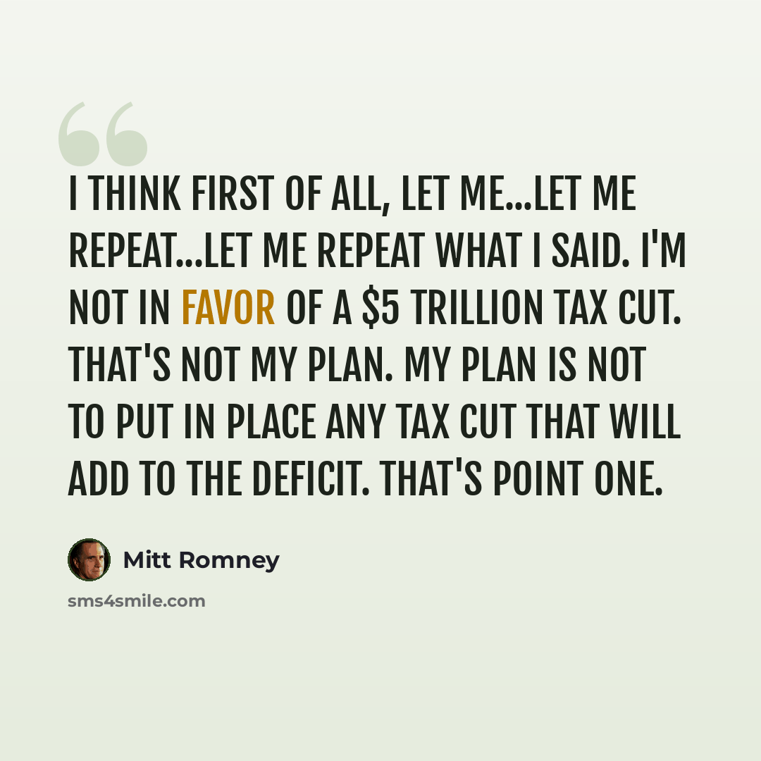 “I think first of all, let me...let me repeat...let me repeat what I said. I'm not in favor of a $5 trillion tax cut. That's not my plan. My plan is not to put in place any tax cut that will add to the deficit. That's point one.” quote by Mitt Romney
