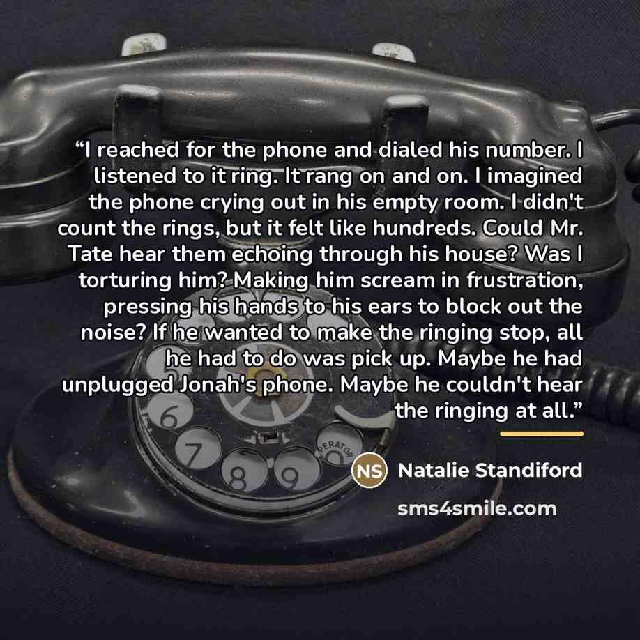 “I reached for the phone and dialed his number. I listened to it ring. It rang on and on. I imagined the phone crying out in his empty room. I didn't count the rings, but it felt like hundreds. Could Mr. Tate hear them echoing through his house? Was I torturing him? Making him scream in…” quote by Natalie Standiford