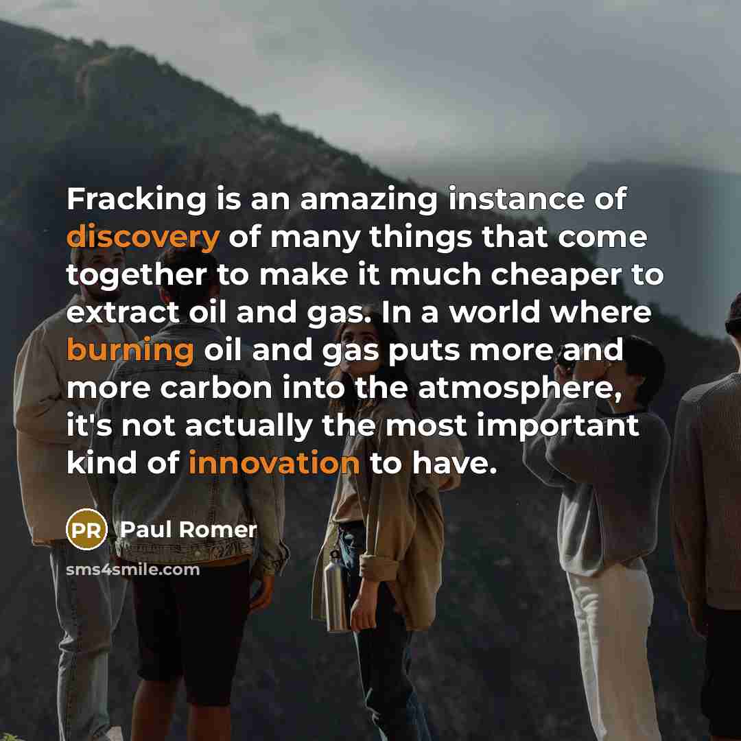 “Fracking is an amazing instance of discovery of many things that come together to make it much cheaper to extract oil and gas. In a world where burning oil and gas puts more and more carbon into the atmosphere, it's not actually the most important kind of innovation to have.” quote by Paul Romer