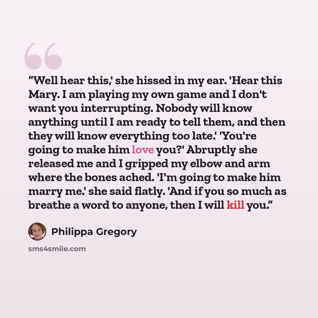 “Well hear this,' she hissed in my ear. 'Hear this Mary. I am playing my own game and I don't want you interrupting. Nobody will know anything until I am ready to tell them, and then they will know everything too late.' 'You're going to make him love you?' Abruptly she released me and I gripped my…” quote by Philippa Gregory