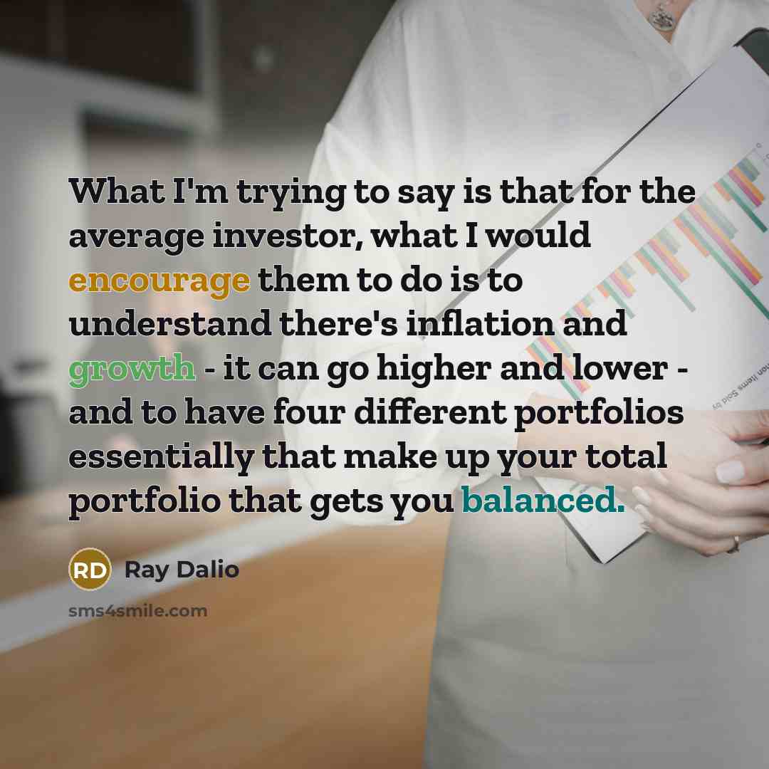 “What I'm trying to say is that for the average investor, what I would encourage them to do is to understand there's inflation and growth - it can go higher and lower - and to have four different portfolios essentially that make up your total portfolio that gets you balanced.” quote by Ray Dalio