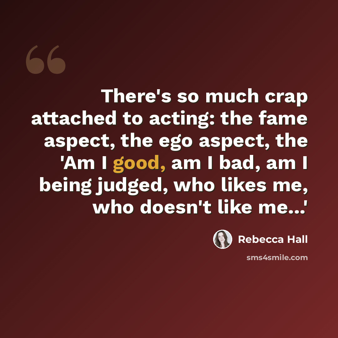 “There's so much crap attached to acting: the fame aspect, the ego aspect, the 'Am I good, am I bad, am I being judged, who likes me, who doesn't like me...'” quote by Rebecca Hall