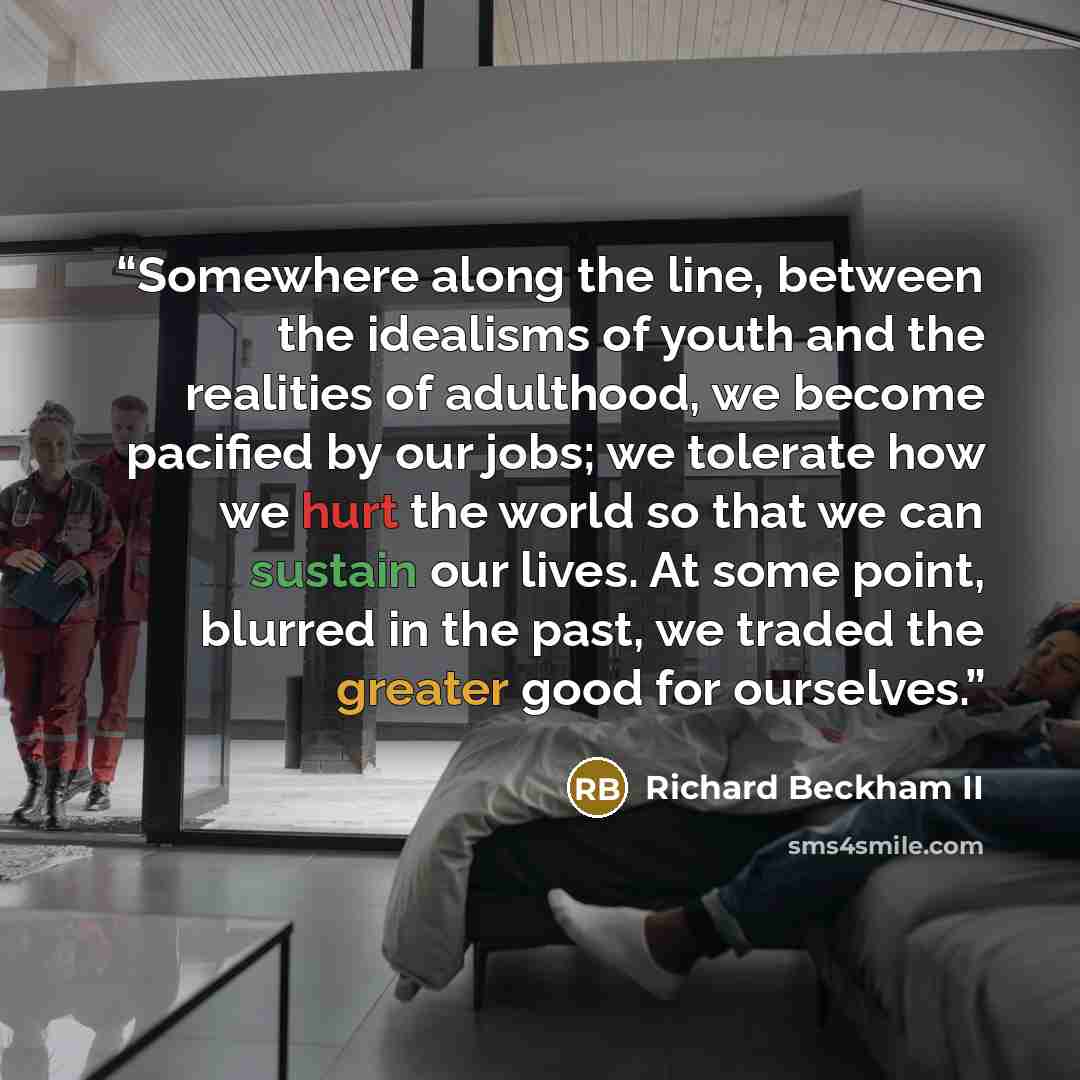 “Somewhere along the line, between the idealisms of youth and the realities of adulthood, we become pacified by our jobs; we tolerate how we hurt the world so that we can sustain our lives. At some point, blurred in the past, we traded the greater good for ourselves.” quote by Richard Beckham II