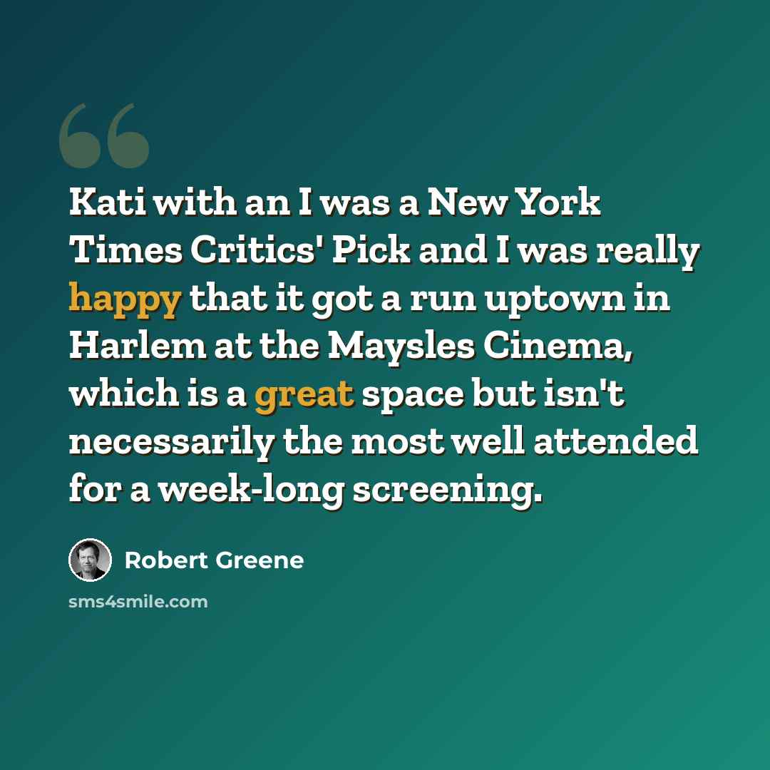 “Kati with an I was a New York Times Critics' Pick and I was really happy that it got a run uptown in Harlem at the Maysles Cinema, which is a great space but isn't necessarily the most well attended for a week-long screening.” quote by Robert Greene