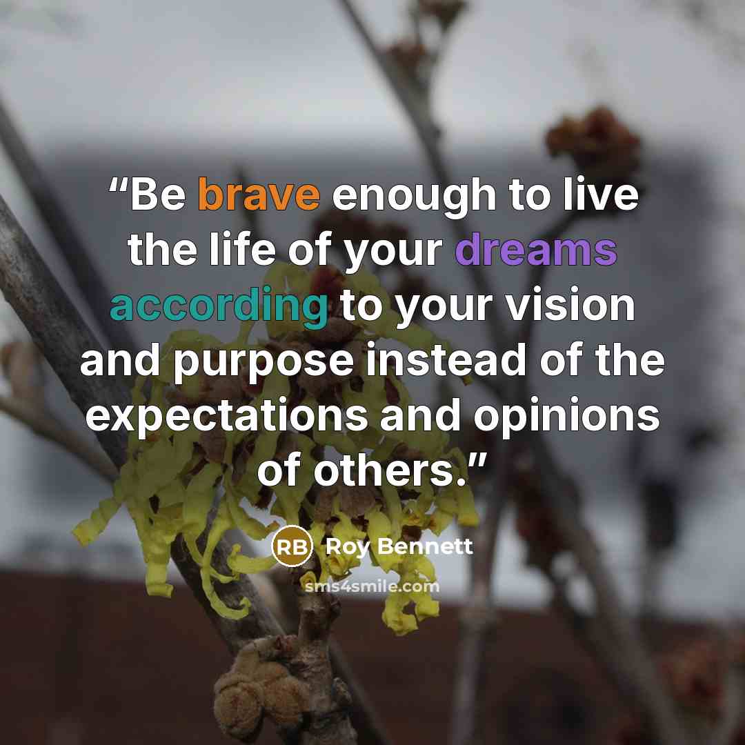 “Be brave enough to live the life of your dreams according to your vision and purpose instead of the expectations and opinions of others.” quote by Roy Bennett