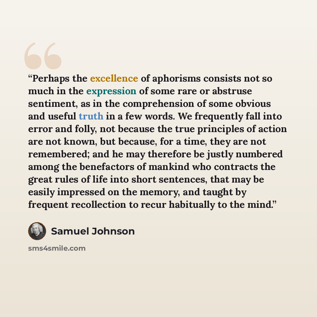 “Perhaps the excellence of aphorisms consists not so much in the expression of some rare or abstruse sentiment, as in the comprehension of some obvious and useful truth in a few words. We frequently fall into error and folly, not because the true principles of action are not known, but because, for…” quote by Samuel Johnson