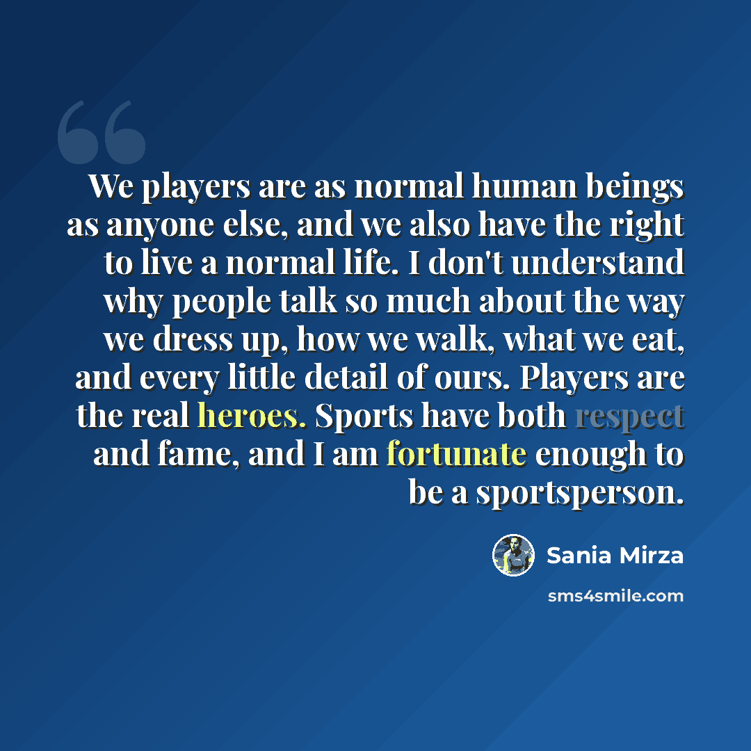 “We players are as normal human beings as anyone else, and we also have the right to live a normal life. I don't understand why people talk so much about the way we dress up, how we walk, what we eat, and every little detail of ours. Players are the real heroes. Sports have both respect and fame…” quote by Sania Mirza