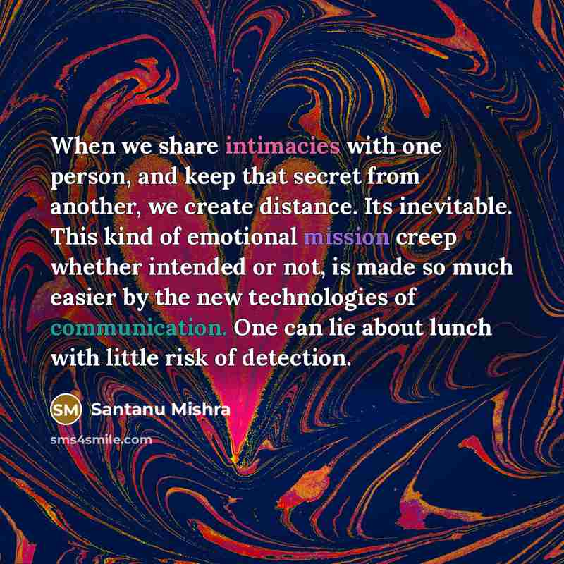“When we share intimacies with one person, and keep that secret from another, we create distance. Its inevitable. This kind of emotional mission creep whether intended or not, is made so much easier by the new technologies of communication. One can lie about lunch with little risk of detection.” quote by Santanu Mishra
