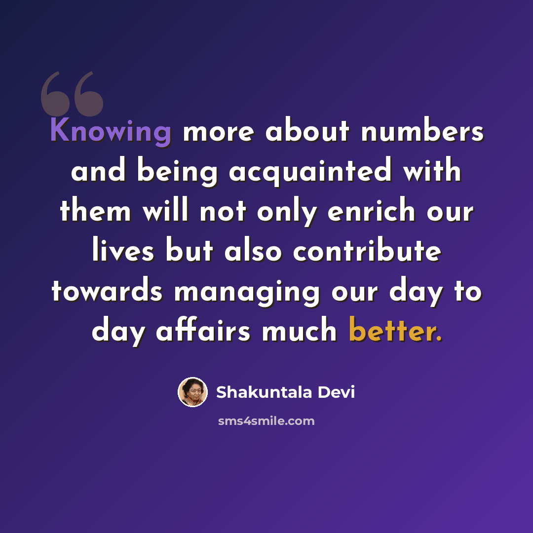 “Knowing more about numbers and being acquainted with them will not only enrich our lives but also contribute towards managing our day to day affairs much better.” quote by Shakuntala Devi