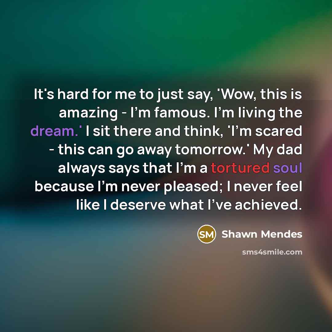 “It's hard for me to just say, 'Wow, this is amazing - I'm famous. I'm living the dream.' I sit there and think, 'I'm scared - this can go away tomorrow.' My dad always says that I'm a tortured soul because I'm never pleased; I never feel like I deserve what I've achieved.” quote by Shawn Mendes
