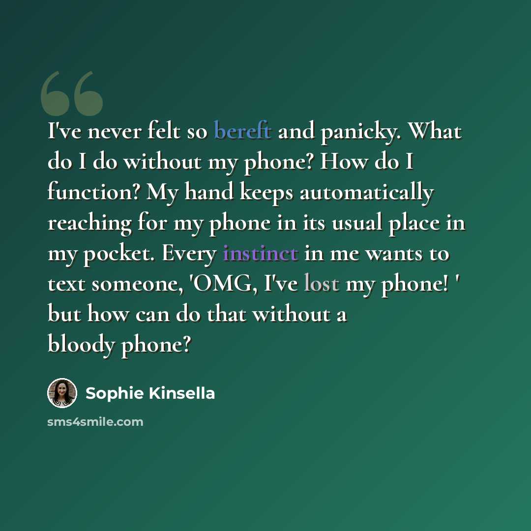 “I've never felt so bereft and panicky. What do I do without my phone? How do I function? My hand keeps automatically reaching for my phone in its usual place in my pocket. Every instinct in me wants to text someone, 'OMG, I've lost my phone! ' but how can do that without a bloody phone?” quote by Sophie Kinsella