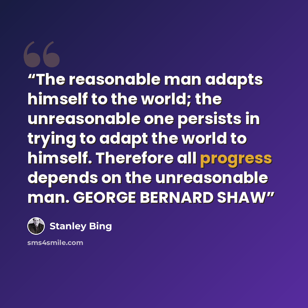 “The reasonable man adapts himself to the world; the unreasonable one persists in trying to adapt the world to himself. Therefore all progress depends on the unreasonable man. GEORGE BERNARD SHAW” quote by Stanley Bing