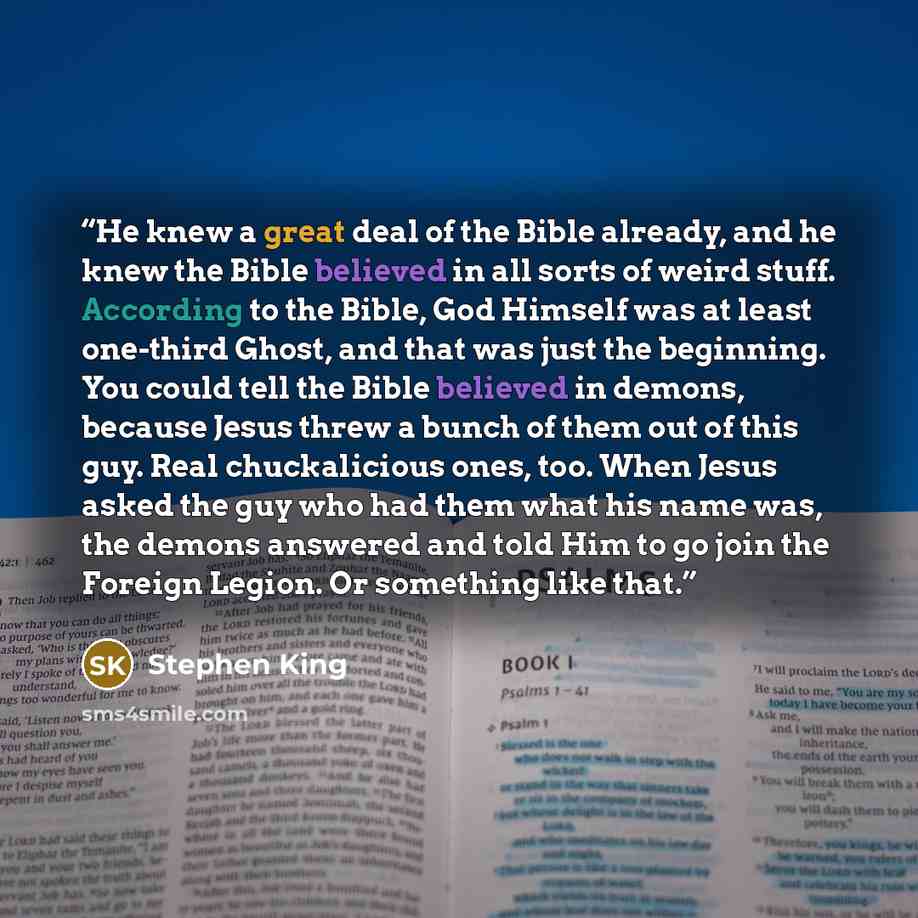 “He knew a great deal of the Bible already, and he knew the Bible believed in all sorts of weird stuff. According to the Bible, God Himself was at least one-third Ghost, and that was just the beginning. You could tell the Bible believed in demons, because Jesus threw a bunch of them out of this…” quote by Stephen King