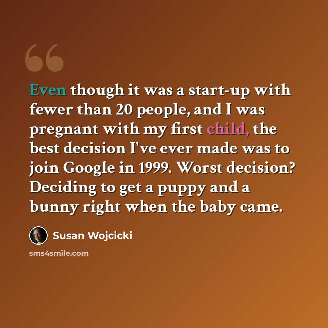 “Even though it was a start-up with fewer than 20 people, and I was pregnant with my first child, the best decision I've ever made was to join Google in 1999. Worst decision? Deciding to get a puppy and a bunny right when the baby came.” quote by Susan Wojcicki