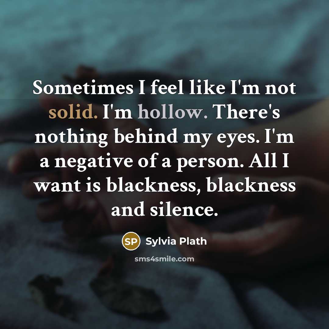 “Sometimes I feel like I'm not solid. I'm hollow. There's nothing behind my eyes. I'm a negative of a person. All I want is blackness, blackness and silence.” quote by Sylvia Plath
